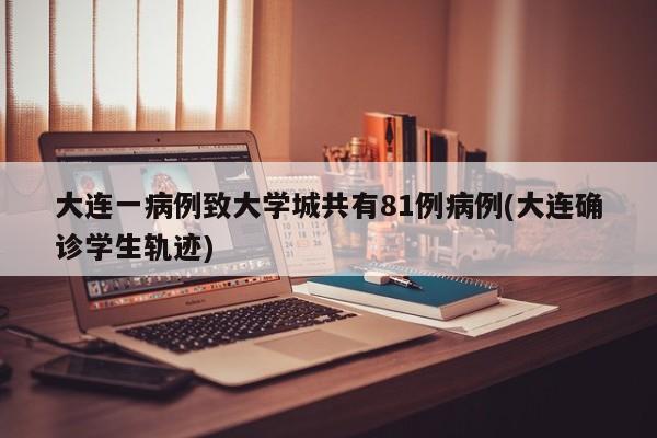 大连一病例致大学城共有81例病例(大连确诊学生轨迹)