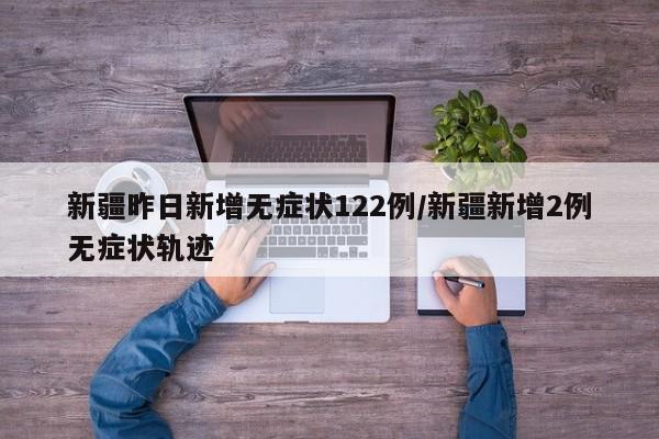 新疆昨日新增无症状122例/新疆新增2例无症状轨迹