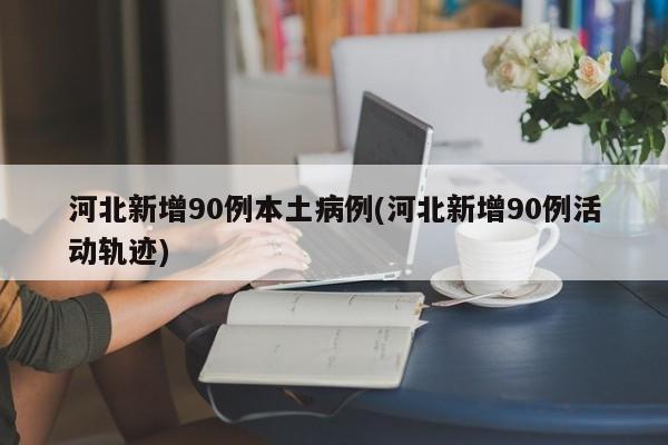 河北新增90例本土病例(河北新增90例活动轨迹)