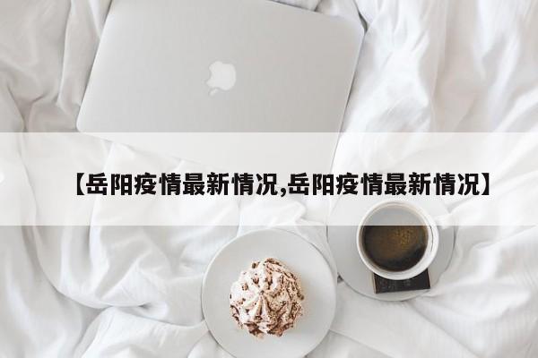 【岳阳疫情最新情况,岳阳疫情最新情况】