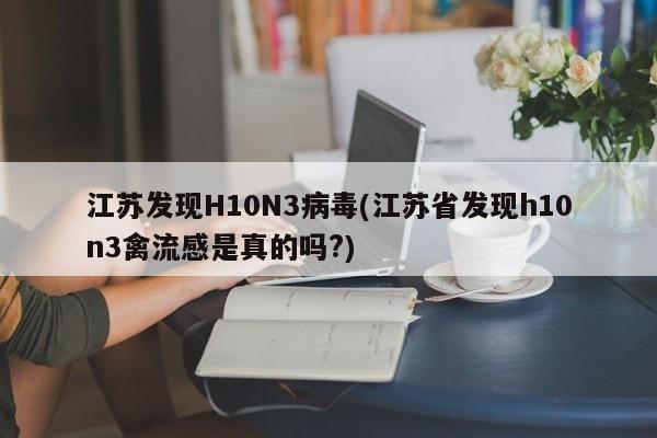 江苏发现H10N3病毒(江苏省发现h10n3禽流感是真的吗?)