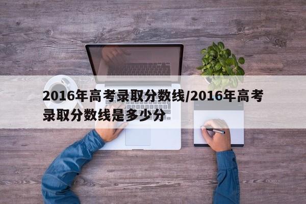 2016年高考录取分数线/2016年高考录取分数线是多少分