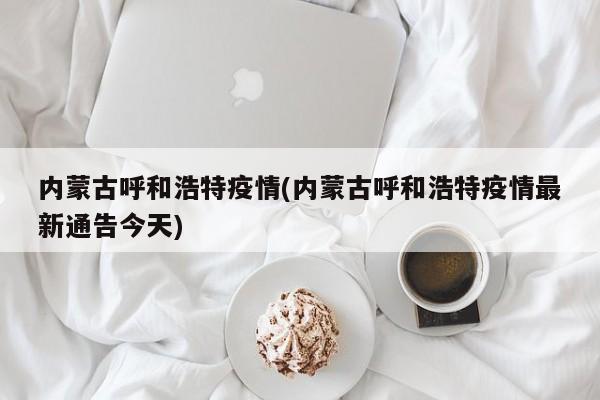 内蒙古呼和浩特疫情(内蒙古呼和浩特疫情最新通告今天)