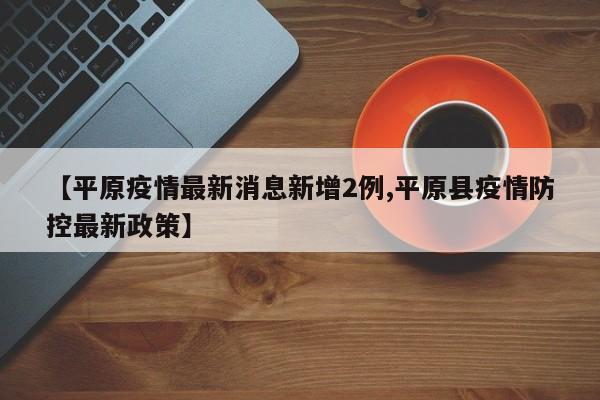 【平原疫情最新消息新增2例,平原县疫情防控最新政策】