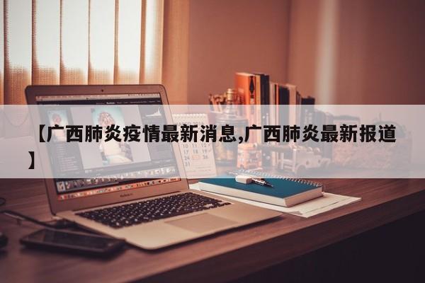 【广西肺炎疫情最新消息,广西肺炎最新报道】