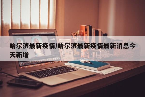 哈尔滨最新疫情/哈尔滨最新疫情最新消息今天新增