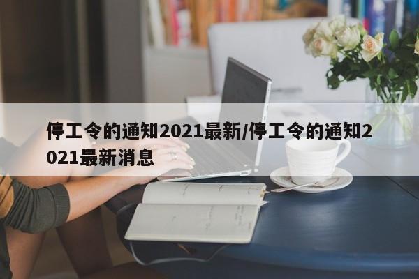 停工令的通知2021最新/停工令的通知2021最新消息