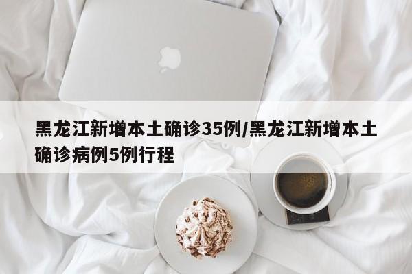 黑龙江新增本土确诊35例/黑龙江新增本土确诊病例5例行程