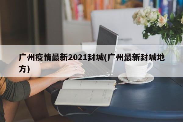 广州疫情最新2021封城(广州最新封城地方)