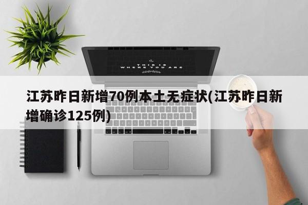 江苏昨日新增70例本土无症状(江苏昨日新增确诊125例)