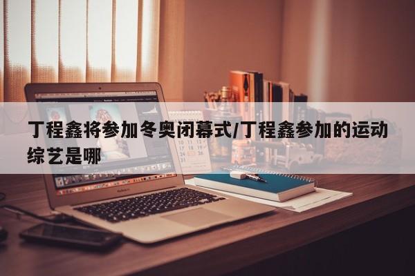 丁程鑫将参加冬奥闭幕式/丁程鑫参加的运动综艺是哪