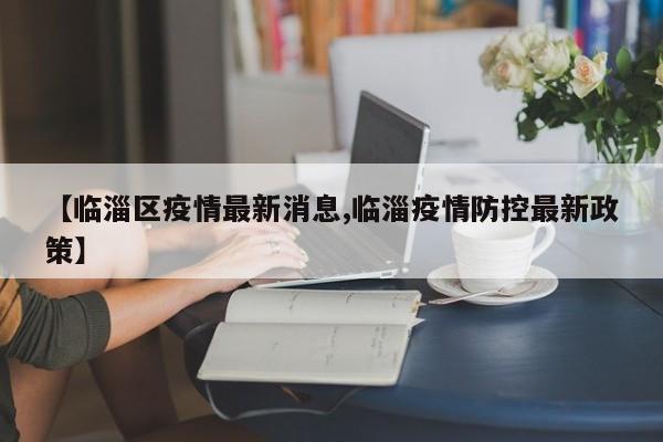 【临淄区疫情最新消息,临淄疫情防控最新政策】