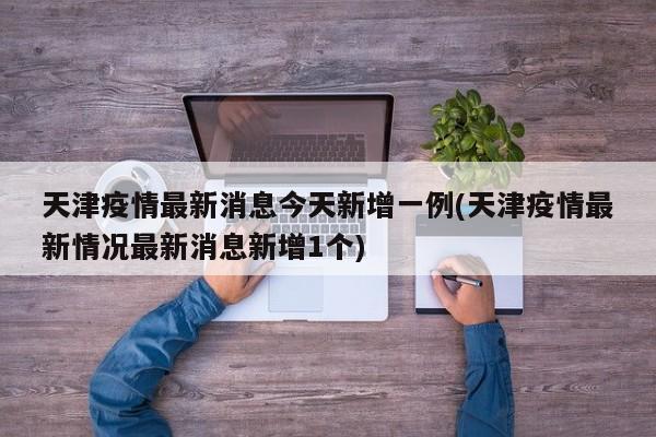天津疫情最新消息今天新增一例(天津疫情最新情况最新消息新增1个)