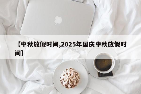【中秋放假时间,2025年国庆中秋放假时间】