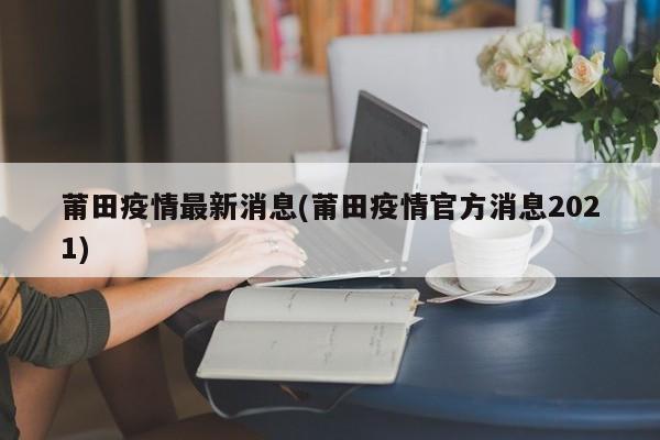 莆田疫情最新消息(莆田疫情官方消息2021)