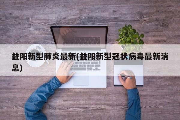 益阳新型肺炎最新(益阳新型冠状病毒最新消息)