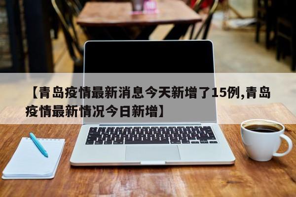 【青岛疫情最新消息今天新增了15例,青岛疫情最新情况今日新增】