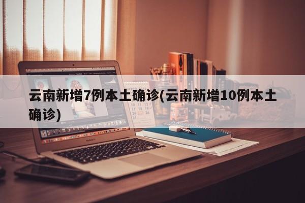 云南新增7例本土确诊(云南新增10例本土确诊)
