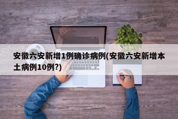 安徽六安新增1例确诊病例(安徽六安新增本土病例10例?)