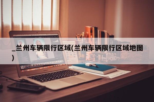 _兰州车辆限行区域(兰州车辆限行区域地图)