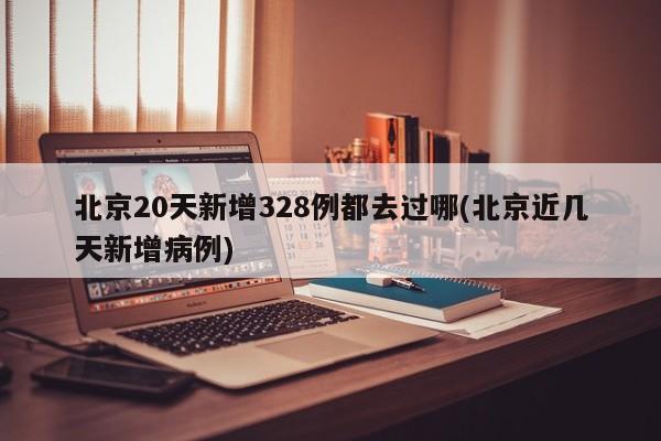 北京20天新增328例都去过哪(北京近几天新增病例)