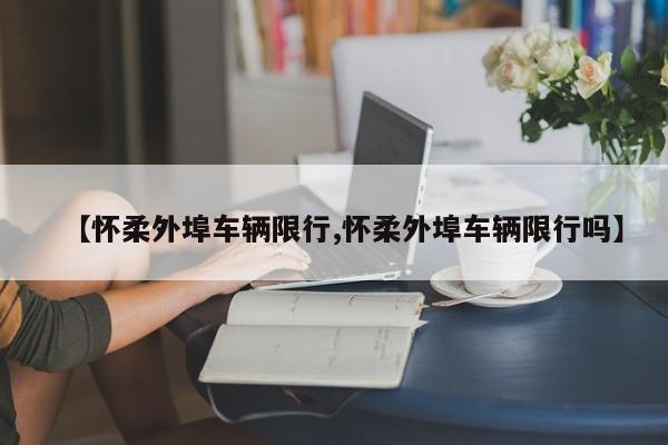 【怀柔外埠车辆限行,怀柔外埠车辆限行吗】