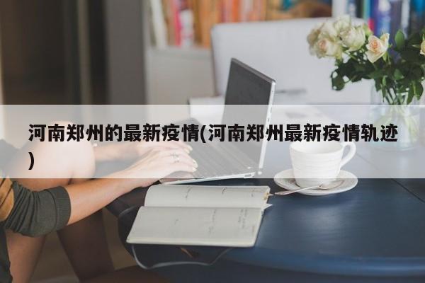 河南郑州的最新疫情(河南郑州最新疫情轨迹)