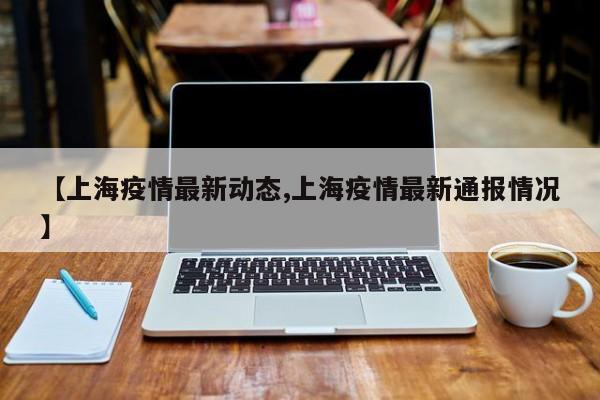【上海疫情最新动态,上海疫情最新通报情况】