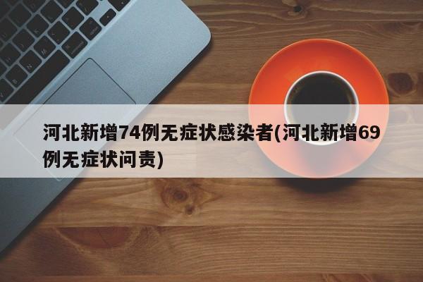 河北新增74例无症状感染者(河北新增69例无症状问责)