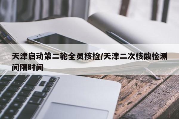 天津启动第二轮全员核检/天津二次核酸检测间隔时间