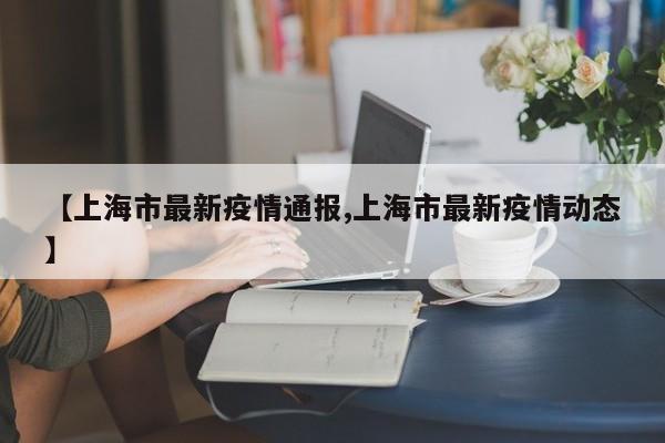 【上海市最新疫情通报,上海市最新疫情动态】