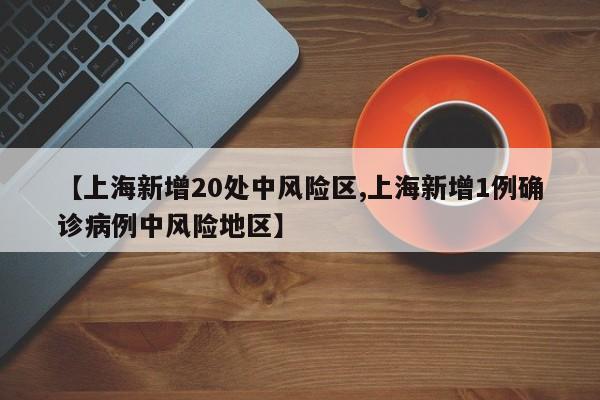 【上海新增20处中风险区,上海新增1例确诊病例中风险地区】