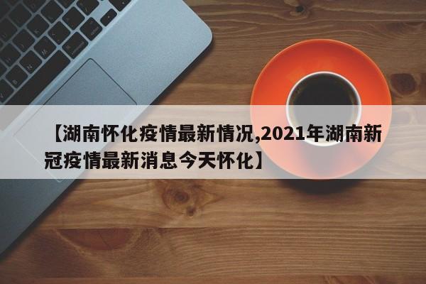 【湖南怀化疫情最新情况,2021年湖南新冠疫情最新消息今天怀化】