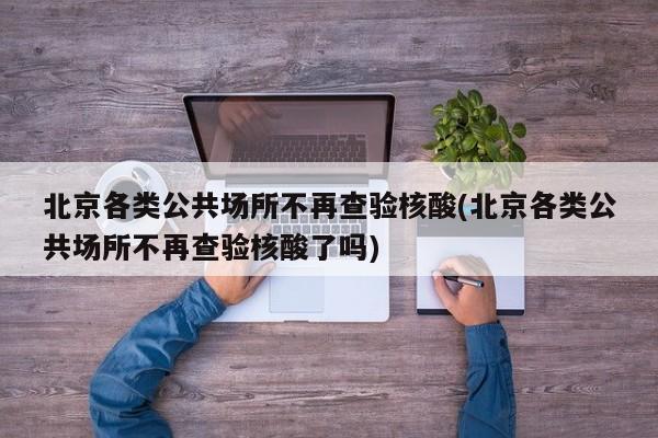 北京各类公共场所不再查验核酸(北京各类公共场所不再查验核酸了吗)