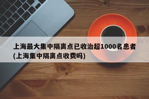 上海最大集中隔离点已收治超1000名患者(上海集中隔离点收费吗)