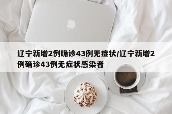 辽宁新增2例确诊43例无症状/辽宁新增2例确诊43例无症状感染者