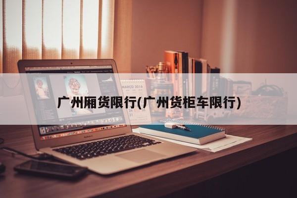 广州厢货限行(广州货柜车限行)