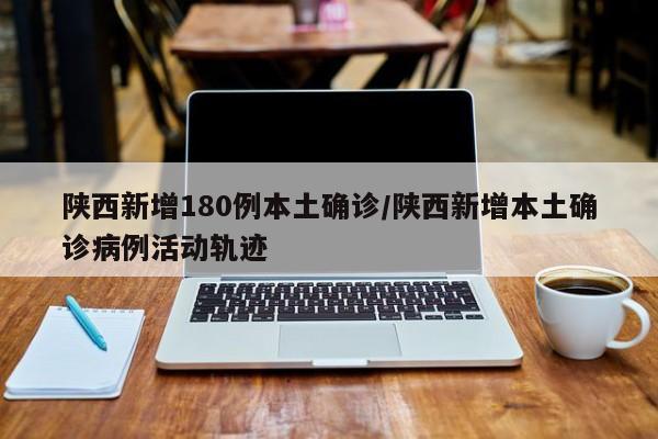 陕西新增180例本土确诊/陕西新增本土确诊病例活动轨迹