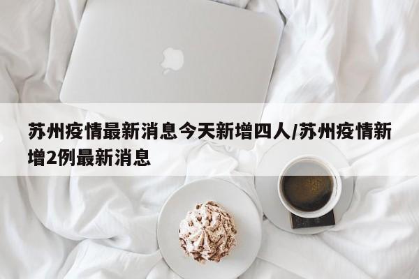 苏州疫情最新消息今天新增四人/苏州疫情新增2例最新消息