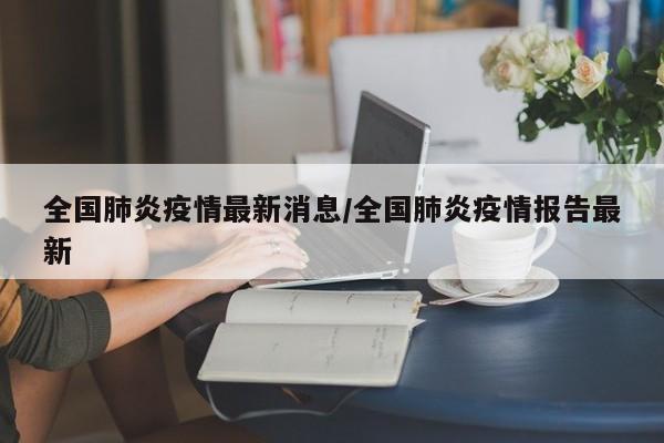 全国肺炎疫情最新消息/全国肺炎疫情报告最新