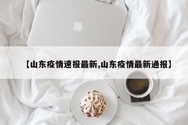 【山东疫情速报最新,山东疫情最新通报】