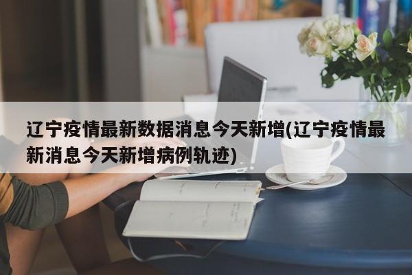 辽宁疫情最新数据消息今天新增(辽宁疫情最新消息今天新增病例轨迹)