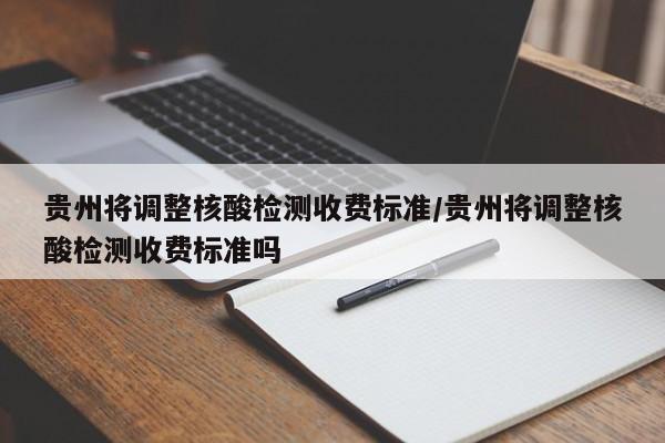 贵州将调整核酸检测收费标准/贵州将调整核酸检测收费标准吗