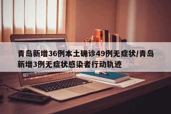 青岛新增36例本土确诊49例无症状/青岛新增3例无症状感染者行动轨迹
