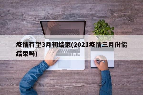 疫情有望3月初结束(2021疫情三月份能结束吗)