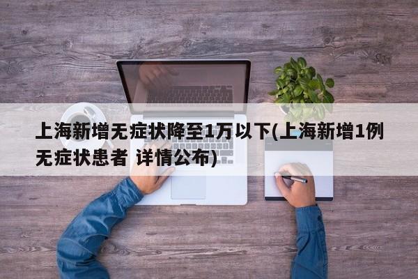 上海新增无症状降至1万以下(上海新增1例无症状患者 详情公布)