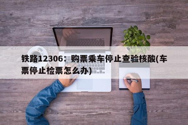 铁路12306:购票乘车停止查验核酸(车票停止检票怎么办)