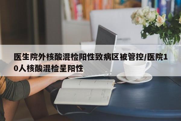 医生院外核酸混检阳性致病区被管控/医院10人核酸混检呈阳性