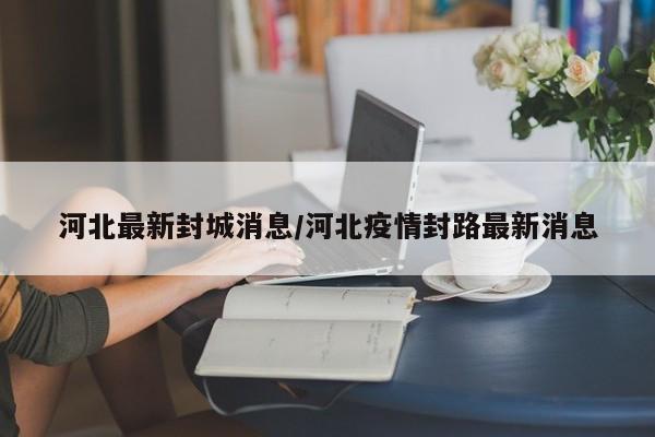 河北最新封城消息/河北疫情封路最新消息