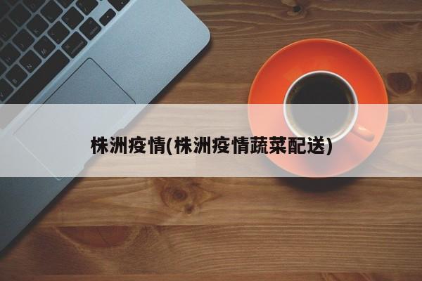 株洲疫情(株洲疫情蔬菜配送)